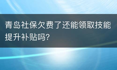 青岛社保欠费了还能领取技能提升补贴吗？