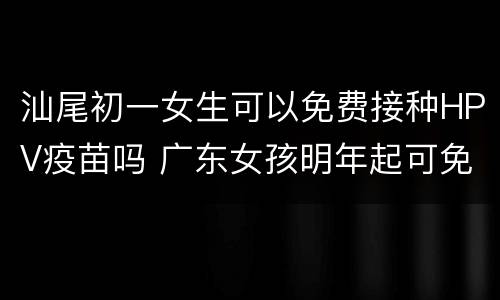 汕尾初一女生可以免费接种HPV疫苗吗 广东女孩明年起可免费接种HPV疫苗