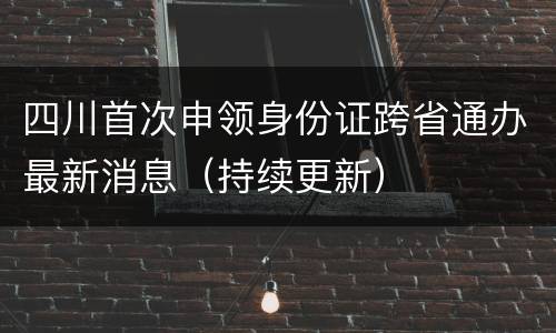 四川首次申领身份证跨省通办最新消息（持续更新）