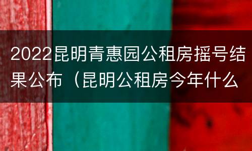 2022昆明青惠园公租房摇号结果公布（昆明公租房今年什么时候有房源公布）