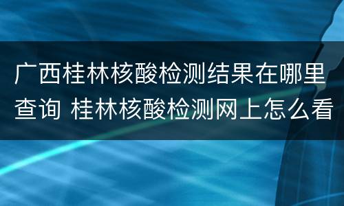 广西桂林核酸检测结果在哪里查询 桂林核酸检测网上怎么看结果