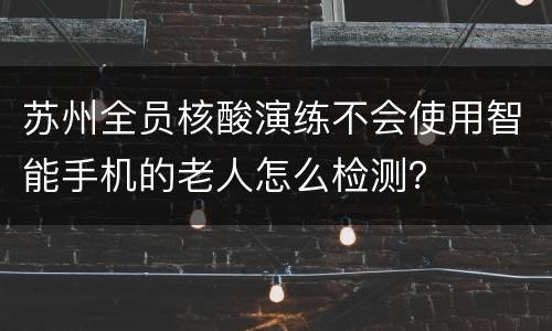 苏州全员核酸演练不会使用智能手机的老人怎么检测？