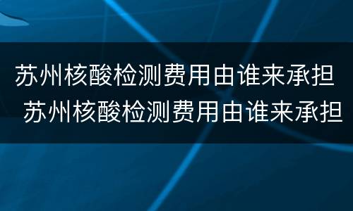 苏州核酸检测费用由谁来承担 苏州核酸检测费用由谁来承担的