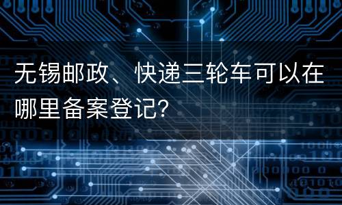 无锡邮政、快递三轮车可以在哪里备案登记？