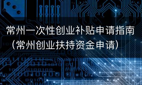 常州一次性创业补贴申请指南（常州创业扶持资金申请）