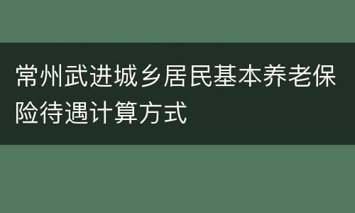 常州武进城乡居民基本养老保险待遇计算方式