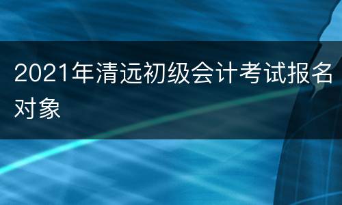 2021年清远初级会计考试报名对象