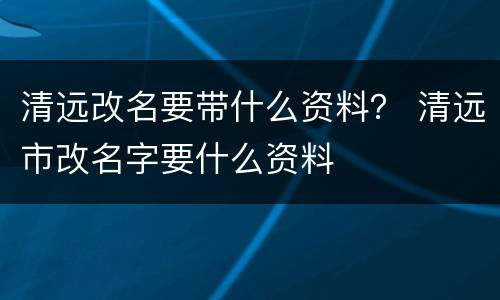 清远改名要带什么资料？ 清远市改名字要什么资料