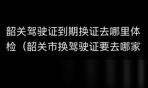 韶关驾驶证到期换证去哪里体检（韶关市换驾驶证要去哪家医院体检）