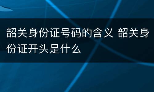 韶关身份证号码的含义 韶关身份证开头是什么