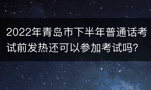 2022年青岛市下半年普通话考试前发热还可以参加考试吗？