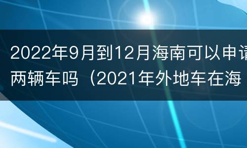 2022年9月到12月海南可以申请两辆车吗（2021年外地车在海南怎么登记）