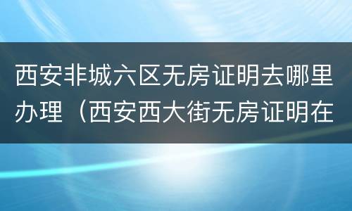 西安非城六区无房证明去哪里办理（西安西大街无房证明在哪开）