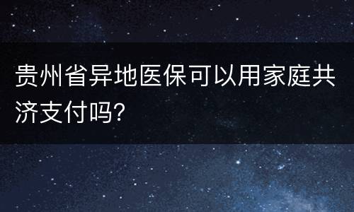 贵州省异地医保可以用家庭共济支付吗？