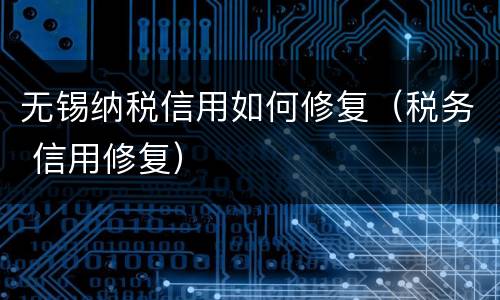 无锡纳税信用如何修复（税务 信用修复）