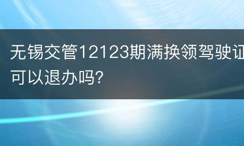 无锡交管12123期满换领驾驶证可以退办吗？