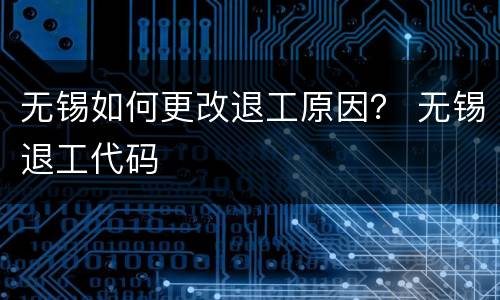 无锡如何更改退工原因？ 无锡退工代码