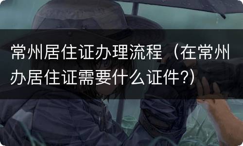 常州居住证办理流程（在常州办居住证需要什么证件?）