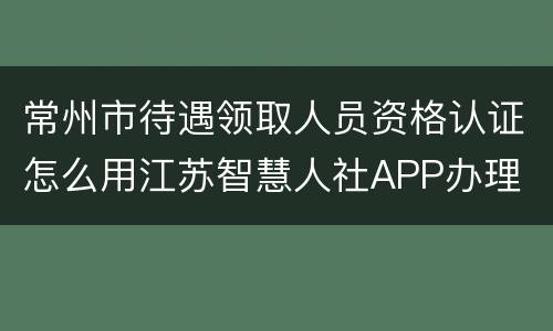 常州市待遇领取人员资格认证怎么用江苏智慧人社APP办理