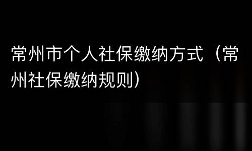 常州市个人社保缴纳方式（常州社保缴纳规则）