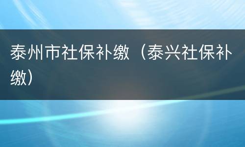 泰州市社保补缴（泰兴社保补缴）