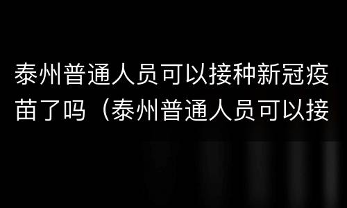 泰州普通人员可以接种新冠疫苗了吗（泰州普通人员可以接种新冠疫苗了吗）