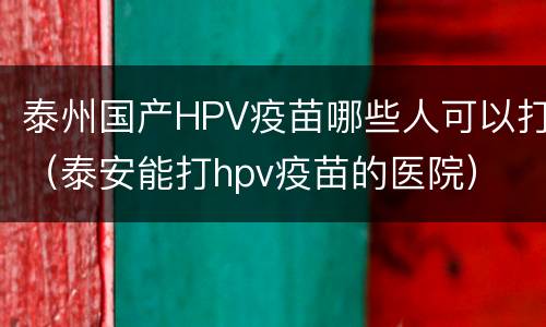 泰州国产HPV疫苗哪些人可以打（泰安能打hpv疫苗的医院）