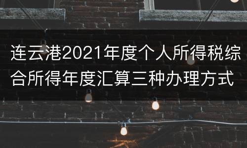 连云港2021年度个人所得税综合所得年度汇算三种办理方式