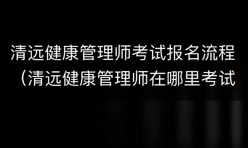 清远健康管理师考试报名流程（清远健康管理师在哪里考试）