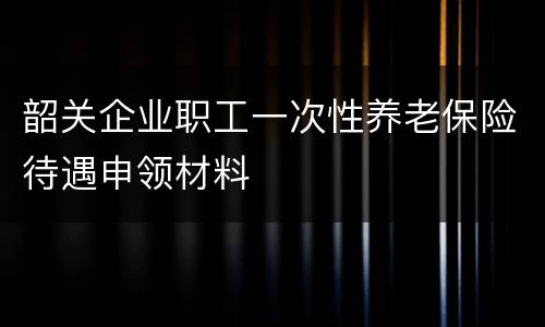 韶关企业职工一次性养老保险待遇申领材料