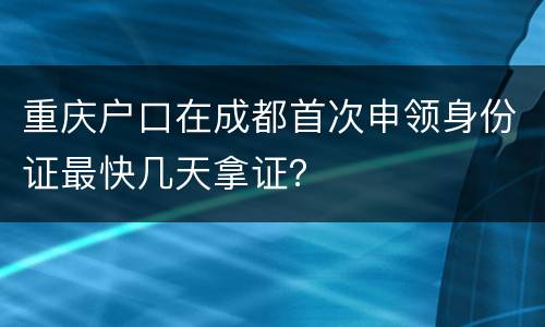 重庆户口在成都首次申领身份证最快几天拿证？