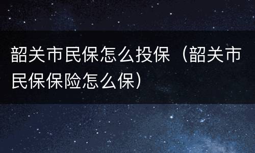 韶关市民保怎么投保（韶关市民保保险怎么保）