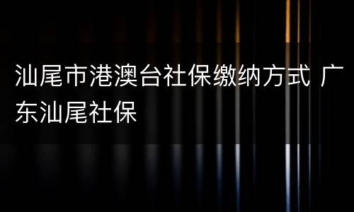 汕尾市港澳台社保缴纳方式 广东汕尾社保