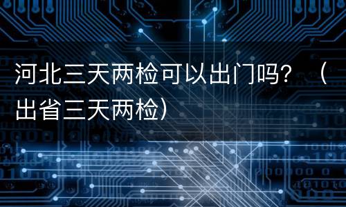 河北三天两检可以出门吗？（出省三天两检）