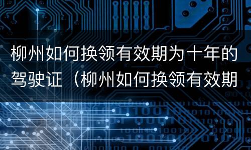 柳州如何换领有效期为十年的驾驶证（柳州如何换领有效期为十年的驾驶证）
