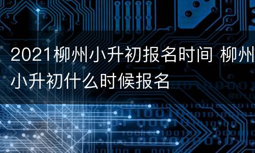 2021柳州小升初报名时间 柳州小升初什么时候报名