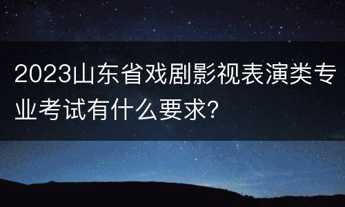 2023山东省戏剧影视表演类专业考试有什么要求？