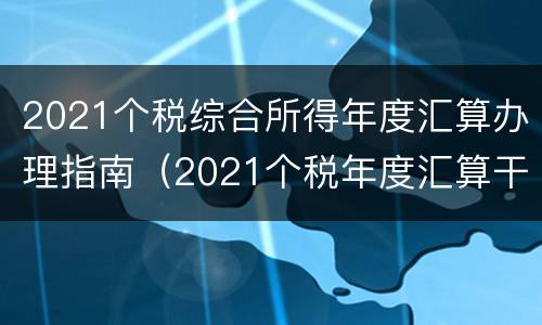 2021个税综合所得年度汇算办理指南（2021个税年度汇算干货指南）