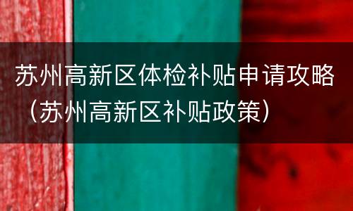 苏州高新区体检补贴申请攻略（苏州高新区补贴政策）