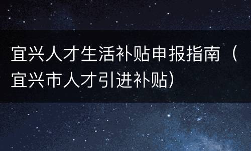 宜兴人才生活补贴申报指南（宜兴市人才引进补贴）