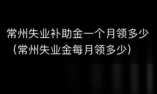 常州失业补助金一个月领多少（常州失业金每月领多少）