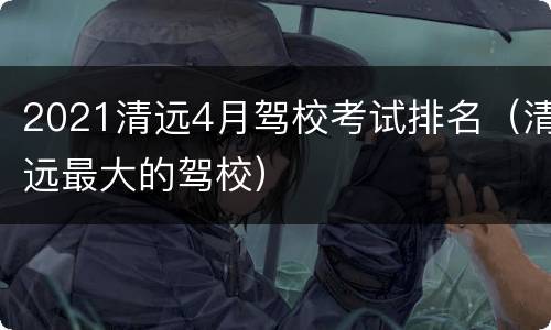 2021清远4月驾校考试排名（清远最大的驾校）