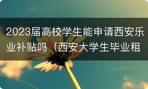 2023届高校学生能申请西安乐业补贴吗（西安大学生毕业租房补贴政策2021）