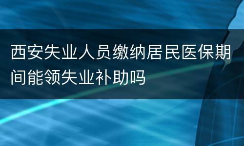 西安失业人员缴纳居民医保期间能领失业补助吗