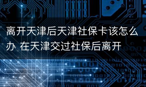 离开天津后天津社保卡该怎么办 在天津交过社保后离开