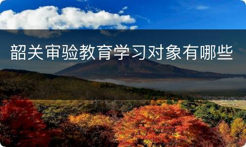 韶关审验教育学习对象有哪些