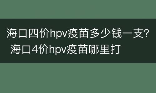 海口四价hpv疫苗多少钱一支？ 海口4价hpv疫苗哪里打