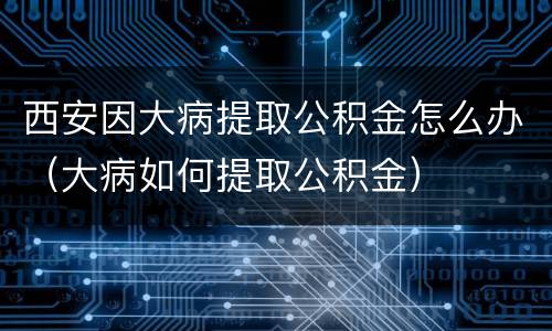 西安因大病提取公积金怎么办（大病如何提取公积金）