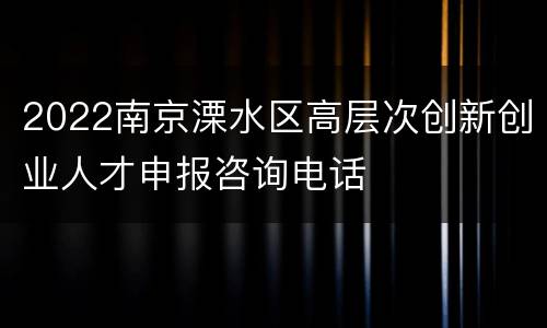 2022南京溧水区高层次创新创业人才申报咨询电话