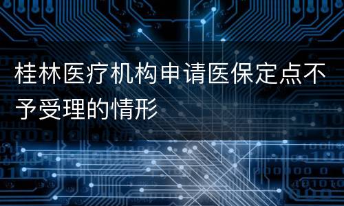 桂林医疗机构申请医保定点不予受理的情形